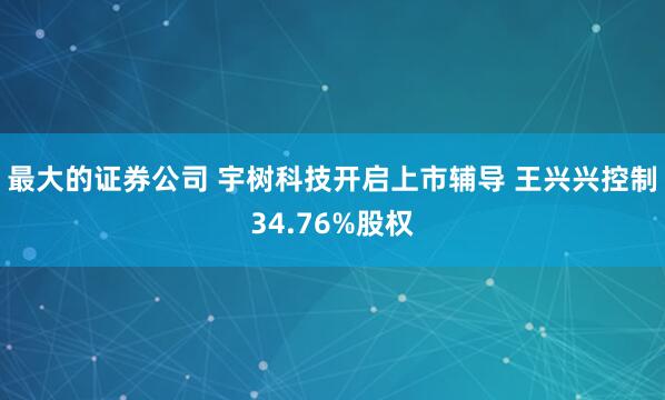 最大的证券公司 宇树科技开启上市辅导 王兴兴控制34.76%股权