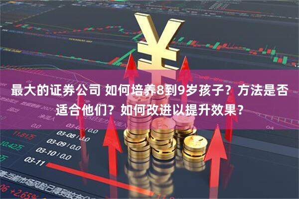 最大的证券公司 如何培养8到9岁孩子？方法是否适合他们？如何改进以提升效果？