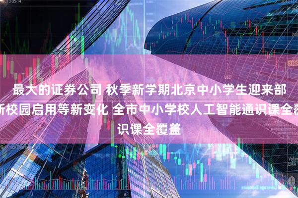 最大的证券公司 秋季新学期北京中小学生迎来部分新校园启用等新变化 全市中小学校人工智能通识课全覆盖