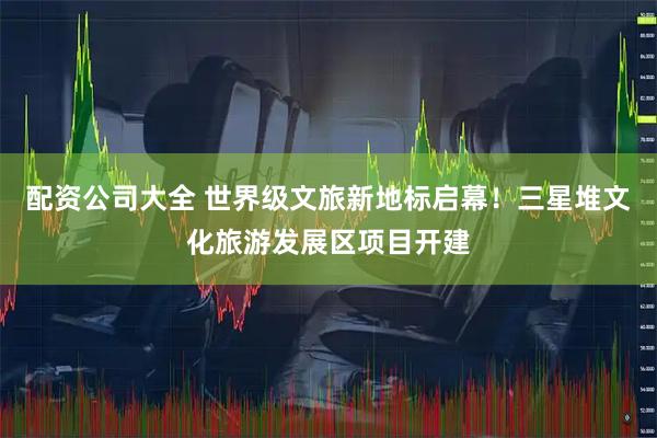 配资公司大全 世界级文旅新地标启幕！三星堆文化旅游发展区项目开建
