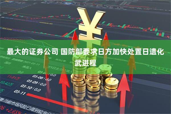 最大的证券公司 国防部要求日方加快处置日遗化武进程