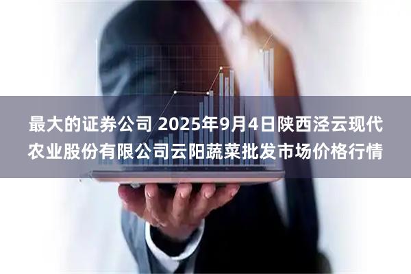 最大的证券公司 2025年9月4日陕西泾云现代农业股份有限公司云阳蔬菜批发市场价格行情