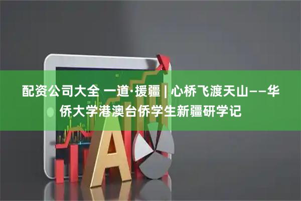 配资公司大全 一道·援疆 | 心桥飞渡天山——华侨大学港澳台侨学生新疆研学记
