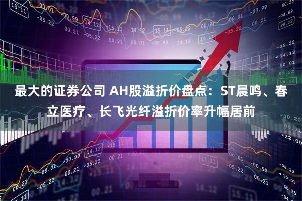 最大的证券公司 AH股溢折价盘点：ST晨鸣、春立医疗、长飞光纤溢折价率升幅居前