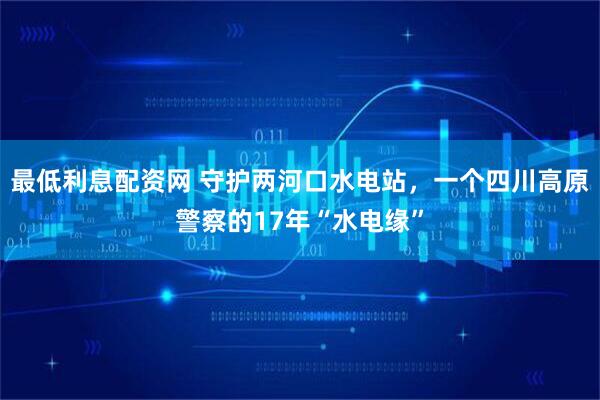 最低利息配资网 守护两河口水电站，一个四川高原警察的17年“水电缘”