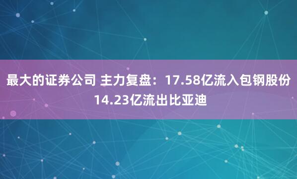 最大的证券公司 主力复盘：17.58亿流入包钢股份 14.23亿流出比亚迪