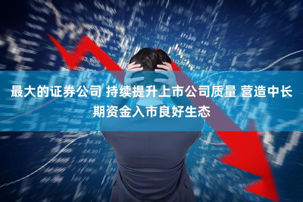 最大的证券公司 持续提升上市公司质量 营造中长期资金入市良好生态