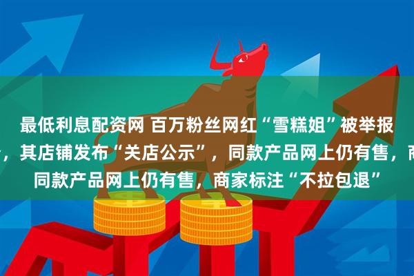 最低利息配资网 百万粉丝网红“雪糕姐”被举报所售果冻含泻药成分，其店铺发布“关店公示”，同款产品网上仍有售，商家标注“不拉包退”