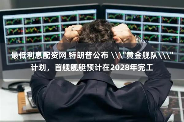 最低利息配资网 特朗普公布 \＂黄金舰队\＂计划，首艘舰艇预计在2028年完工