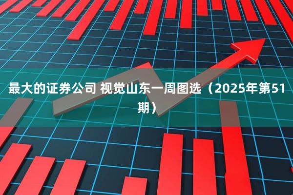 最大的证券公司 视觉山东一周图选（2025年第51期）