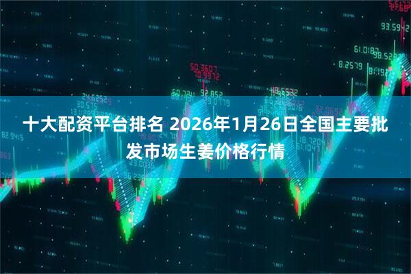 十大配资平台排名 2026年1月26日全国主要批发市场生姜价格行情
