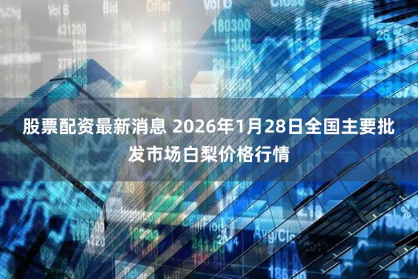 股票配资最新消息 2026年1月28日全国主要批发市场白梨价格行情