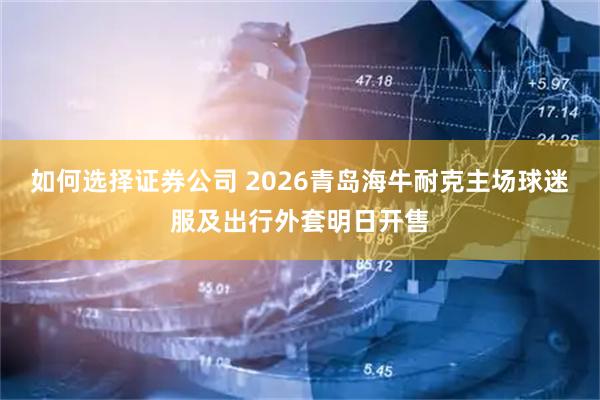 如何选择证券公司 2026青岛海牛耐克主场球迷服及出行外套明日开售