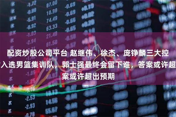 配资炒股公司平台 赵继伟、徐杰、庞铮麟三大控卫同时入选男篮集训队，郭士强最终会留下谁，答案或许超出预期