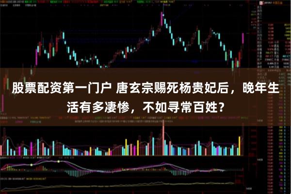 股票配资第一门户 唐玄宗赐死杨贵妃后，晚年生活有多凄惨，不如寻常百姓？