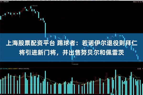 上海股票配资平台 踢球者：若诺伊尔退役则拜仁将引进新门将，并出售努贝尔和佩雷茨