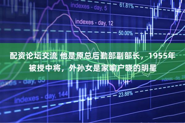 配资论坛交流 他是原总后勤部副部长，1955年被授中将，外孙女是家喻户晓的明星