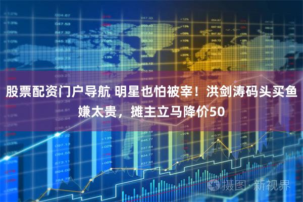股票配资门户导航 明星也怕被宰！洪剑涛码头买鱼嫌太贵，摊主立马降价50