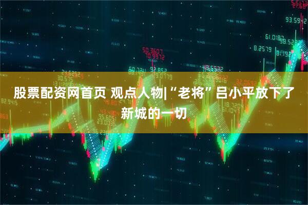 股票配资网首页 观点人物|“老将”吕小平放下了新城的一切