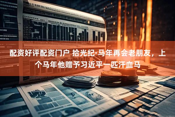 配资好评配资门户 拾光纪·马年再会老朋友，上个马年他赠予习近平一匹汗血马