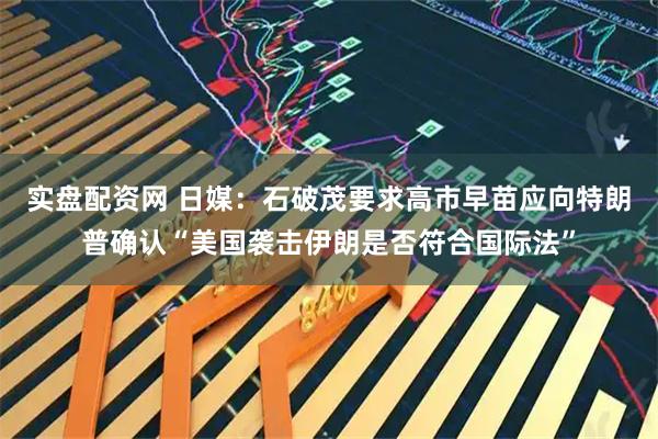 实盘配资网 日媒：石破茂要求高市早苗应向特朗普确认“美国袭击伊朗是否符合国际法”