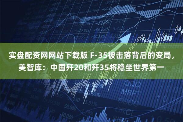 实盘配资网网站下载版 F-35被击落背后的变局，美智库：中国歼20和歼35将稳坐世界第一