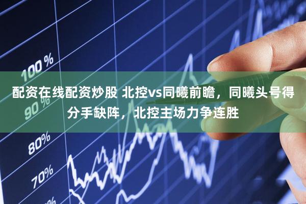 配资在线配资炒股 北控vs同曦前瞻，同曦头号得分手缺阵，北控主场力争连胜