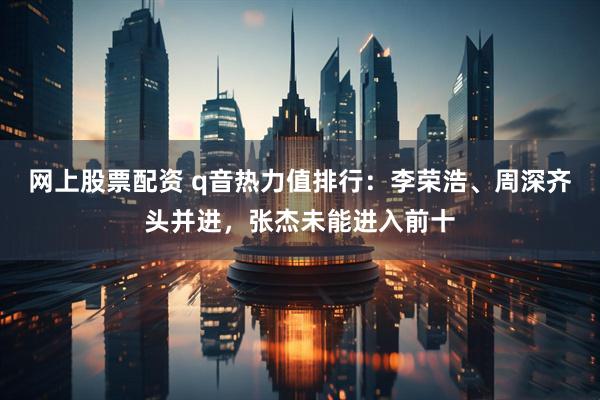 网上股票配资 q音热力值排行：李荣浩、周深齐头并进，张杰未能进入前十