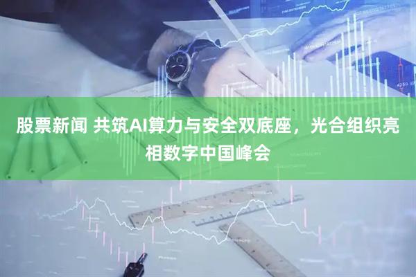 股票新闻 共筑AI算力与安全双底座，光合组织亮相数字中国峰会