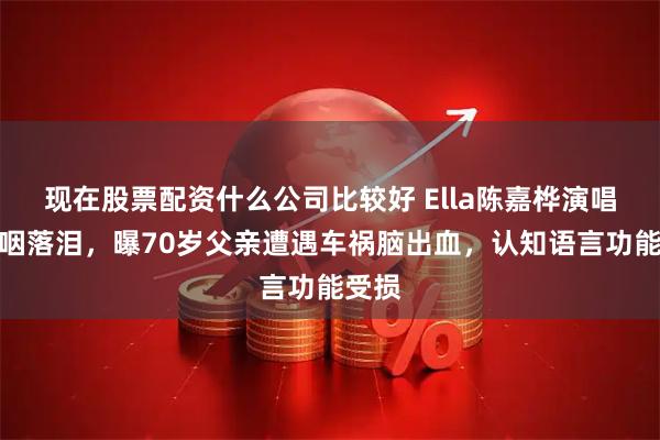 现在股票配资什么公司比较好 Ella陈嘉桦演唱会哽咽落泪，曝70岁父亲遭遇车祸脑出血，认知语言功能受损