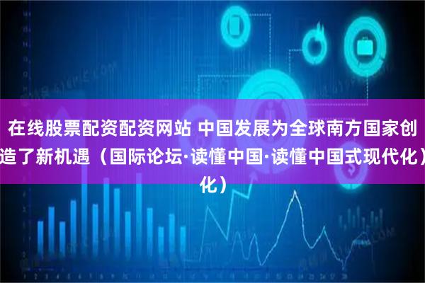 在线股票配资配资网站 中国发展为全球南方国家创造了新机遇（国际论坛·读懂中国·读懂中国式现代化）