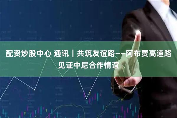 配资炒股中心 通讯｜共筑友谊路——阿布贾高速路见证中尼合作情谊