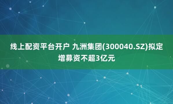 线上配资平台开户 九洲集团(300040.SZ)拟定增募资不超3亿元