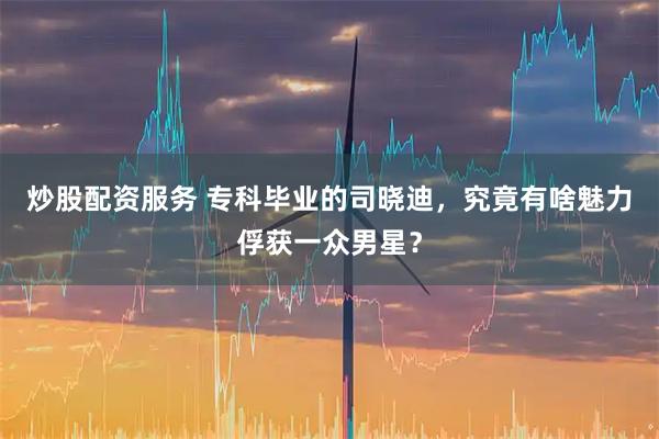 炒股配资服务 专科毕业的司晓迪，究竟有啥魅力俘获一众男星？